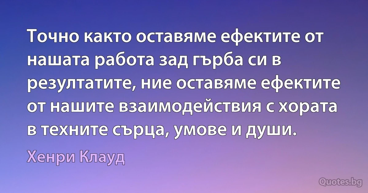 Точно както оставяме ефектите от нашата работа зад гърба си в резултатите, ние оставяме ефектите от нашите взаимодействия с хората в техните сърца, умове и души. (Хенри Клауд)