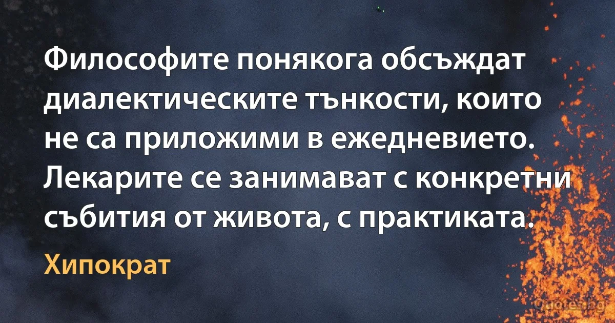 Философите понякога обсъждат диалектическите тънкости, които не са приложими в ежедневието. Лекарите се занимават с конкретни събития от живота, с практиката. (Хипократ)