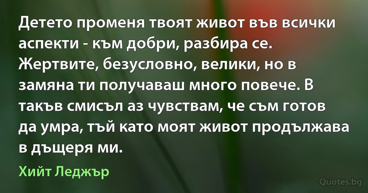 Детето променя твоят живот във всички аспекти - към добри, разбира се. Жертвите, безусловно, велики, но в замяна ти получаваш много повече. В такъв смисъл аз чувствам, че съм готов да умра, тъй като моят живот продължава в дъщеря ми. (Хийт Леджър)