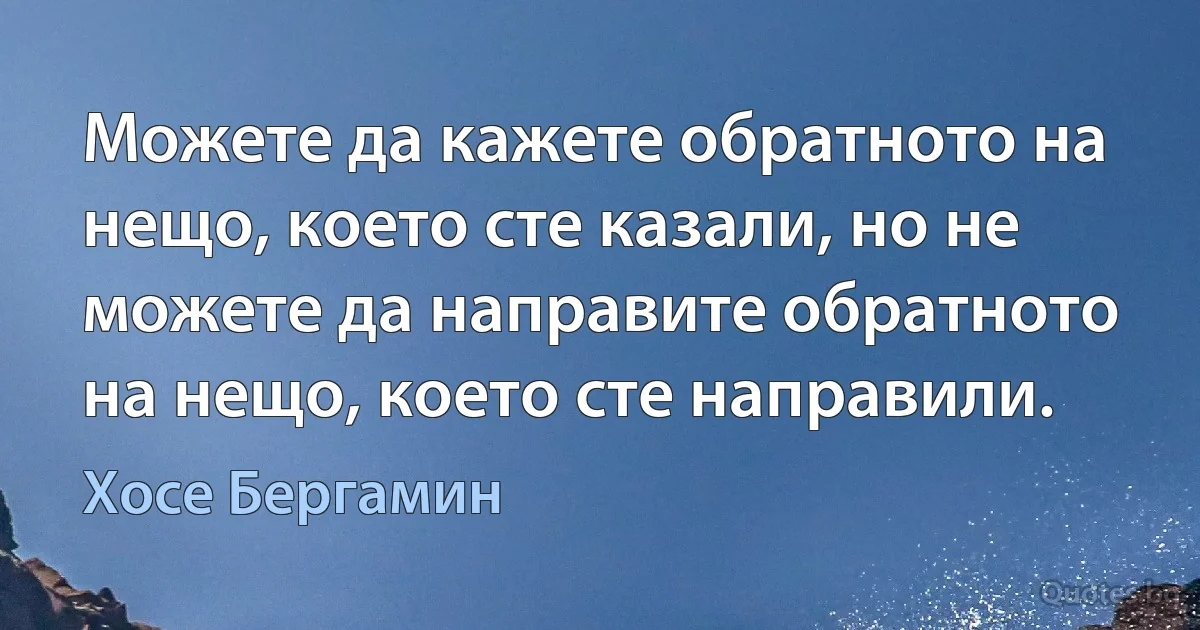 Можете да кажете обратното на нещо, което сте казали, но не можете да направите обратното на нещо, което сте направили. (Хосе Бергамин)