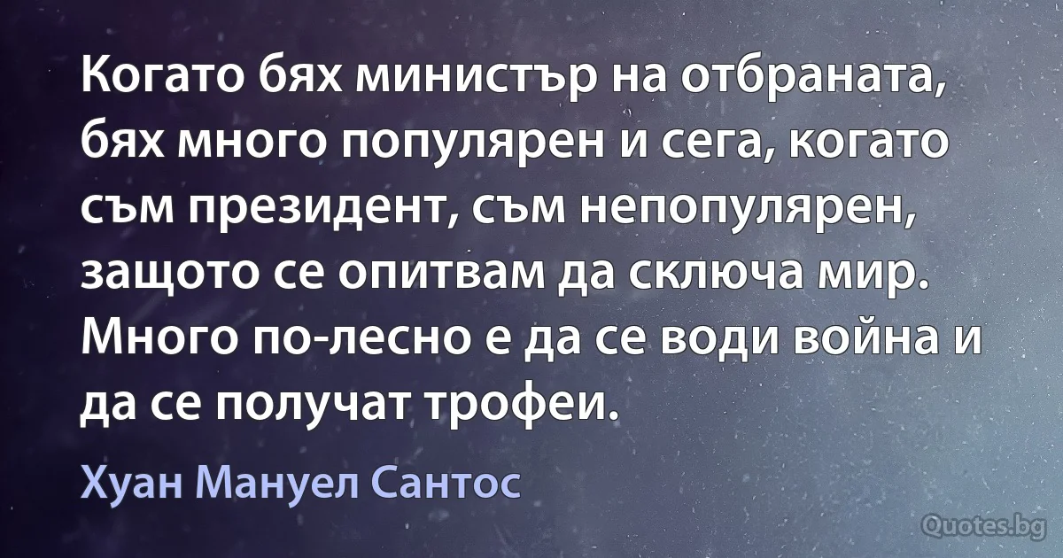 Когато бях министър на отбраната, бях много популярен и сега, когато съм президент, съм непопулярен, защото се опитвам да сключа мир. Много по-лесно е да се води война и да се получат трофеи. (Хуан Мануел Сантос)