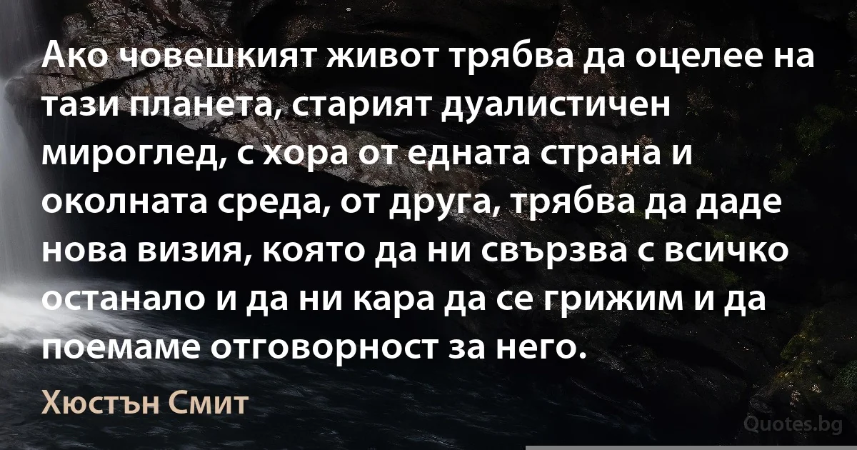 Ако човешкият живот трябва да оцелее на тази планета, старият дуалистичен мироглед, с хора от едната страна и околната среда, от друга, трябва да даде нова визия, която да ни свързва с всичко останало и да ни кара да се грижим и да поемаме отговорност за него. (Хюстън Смит)