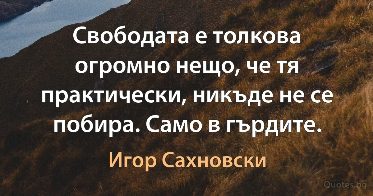 Свободата е толкова огромно нещо, че тя практически, никъде не се побира. Само в гърдите. (Игор Сахновски)