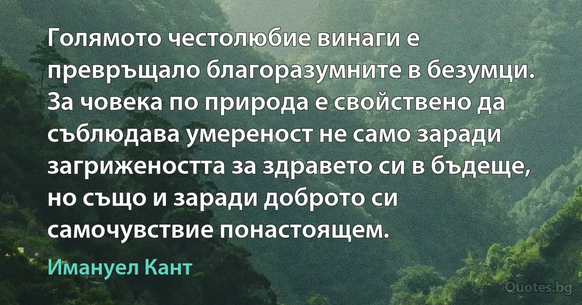 Голямото честолюбие винаги е превръщало благоразумните в безумци. За човека по природа е свойствено да съблюдава умереност не само заради загрижеността за здравето си в бъдеще, но също и заради доброто си самочувствие понастоящем. (Имануел Кант)