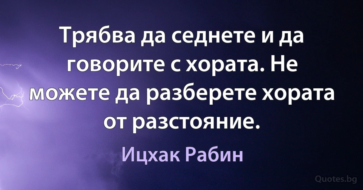 Трябва да седнете и да говорите с хората. Не можете да разберете хората от разстояние. (Ицхак Рабин)