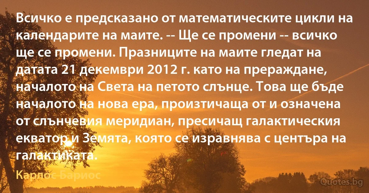 Всичко е предсказано от математическите цикли на календарите на маите. -- Ще се промени -- всичко ще се промени. Празниците на маите гледат на датата 21 декември 2012 г. като на прераждане, началото на Света на петото слънце. Това ще бъде началото на нова ера, произтичаща от и означена от слънчевия меридиан, пресичащ галактическия екватор и Земята, която се изравнява с центъра на галактиката. (Карлос Бариос)