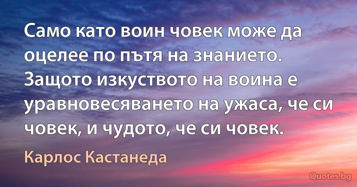 Само като воин човек можe да оцелее по пътя на знанието. Защото изкуството на воина е уравновесяването на ужаса, че си човек, и чудото, че си човек. (Карлос Кастанеда)