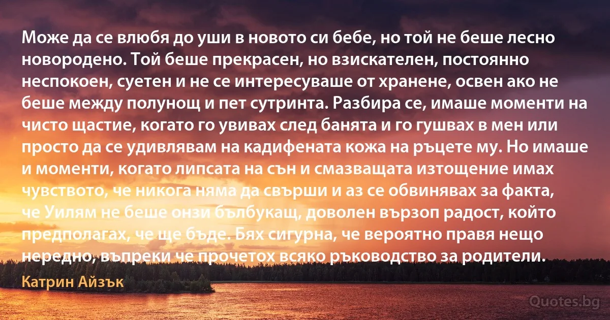 Може да се влюбя до уши в новото си бебе, но той не беше лесно новородено. Той беше прекрасен, но взискателен, постоянно неспокоен, суетен и не се интересуваше от хранене, освен ако не беше между полунощ и пет сутринта. Разбира се, имаше моменти на чисто щастие, когато го увивах след банята и го гушвах в мен или просто да се удивлявам на кадифената кожа на ръцете му. Но имаше и моменти, когато липсата на сън и смазващата изтощение имах чувството, че никога няма да свърши и аз се обвинявах за факта, че Уилям не беше онзи бълбукащ, доволен вързоп радост, който предполагах, че ще бъде. Бях сигурна, че вероятно правя нещо нередно, въпреки че прочетох всяко ръководство за родители. (Катрин Айзък)