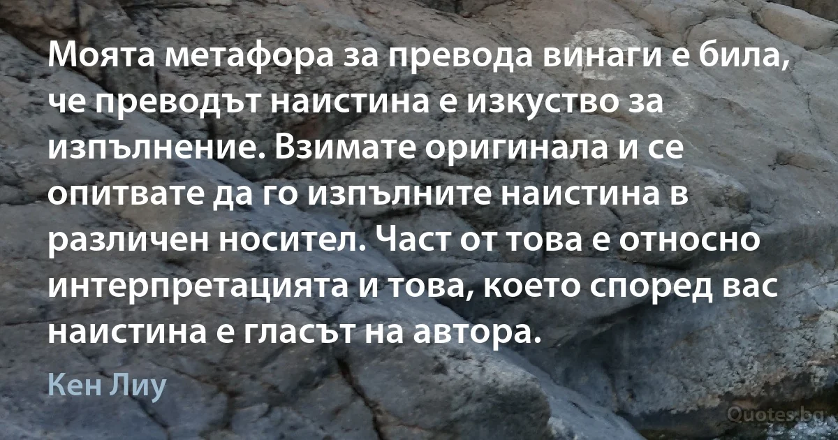 Моята метафора за превода винаги е била, че преводът наистина е изкуство за изпълнение. Взимате оригинала и се опитвате да го изпълните наистина в различен носител. Част от това е относно интерпретацията и това, което според вас наистина е гласът на автора. (Кен Лиу)