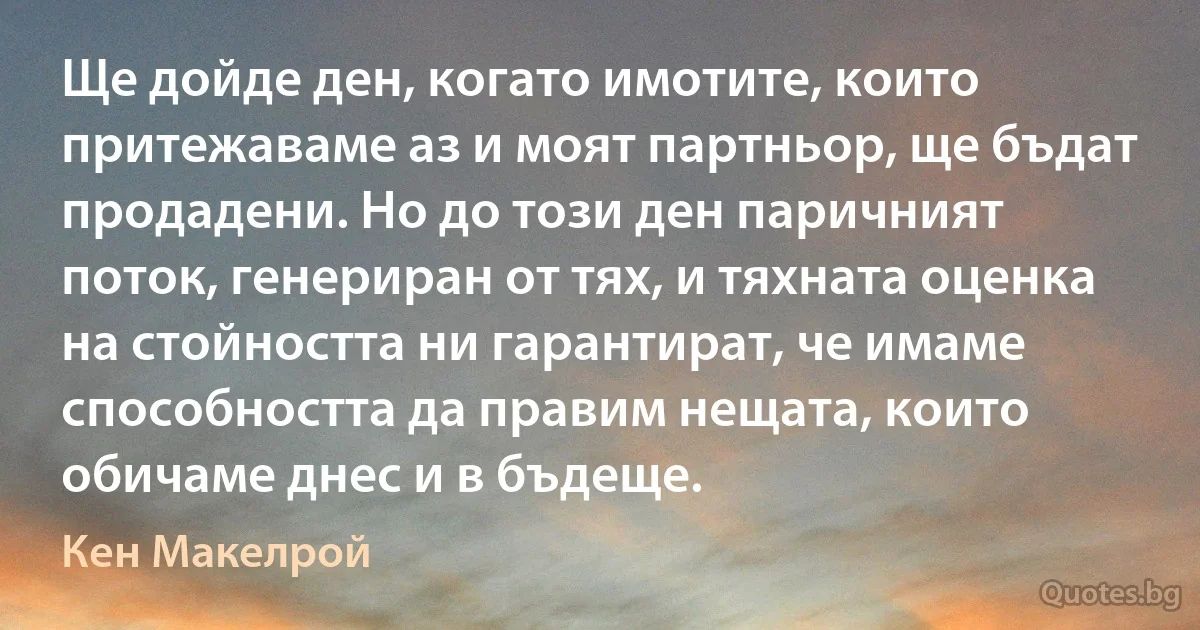 Ще дойде ден, когато имотите, които притежаваме аз и моят партньор, ще бъдат продадени. Но до този ден паричният поток, генериран от тях, и тяхната оценка на стойността ни гарантират, че имаме способността да правим нещата, които обичаме днес и в бъдеще. (Кен Макелрой)