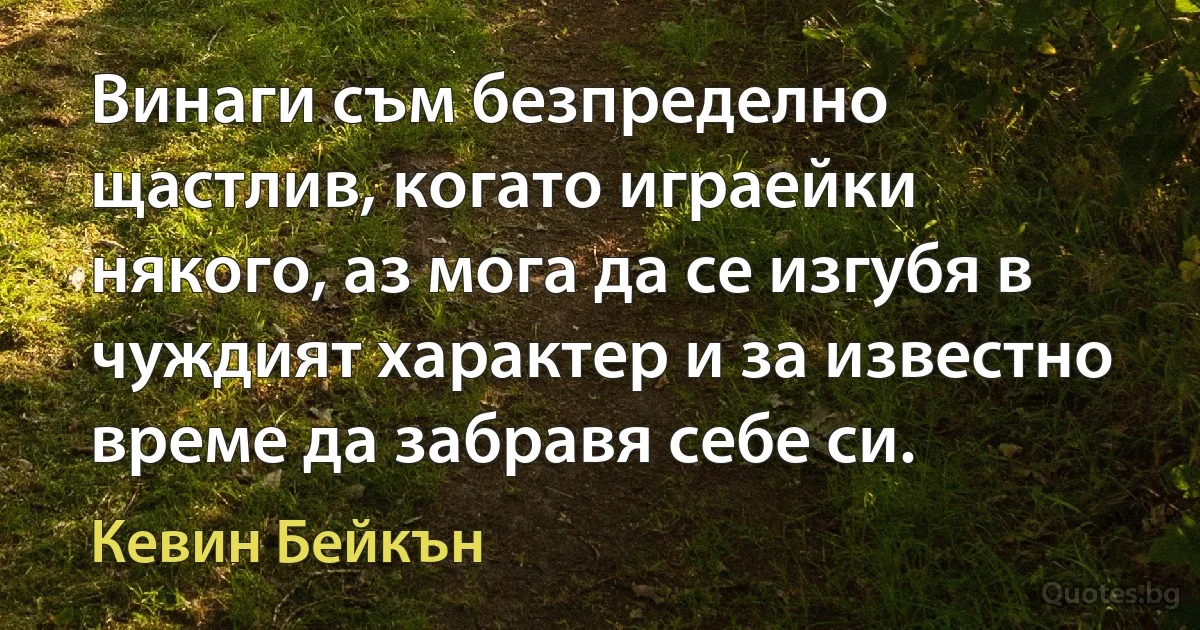 Винаги съм безпределно щастлив, когато играейки някого, аз мога да се изгубя в чуждият характер и за известно време да забравя себе си. (Кевин Бейкън)