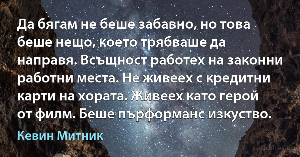 Да бягам не беше забавно, но това беше нещо, което трябваше да направя. Всъщност работех на законни работни места. Не живеех с кредитни карти на хората. Живеех като герой от филм. Беше пърформанс изкуство. (Кевин Митник)