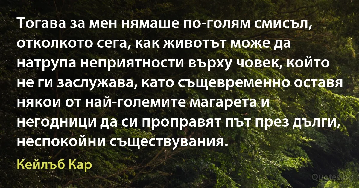 Тогава за мен нямаше по-голям смисъл, отколкото сега, как животът може да натрупа неприятности върху човек, който не ги заслужава, като същевременно оставя някои от най-големите магарета и негодници да си проправят път през дълги, неспокойни съществувания. (Кейлъб Кар)