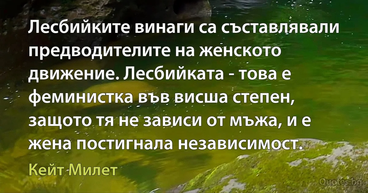 Лесбийките винаги са съставлявали предводителите на женското движение. Лесбийката - това е феминистка във висша степен, защото тя не зависи от мъжа, и е жена постигнала независимост. (Кейт Милет)