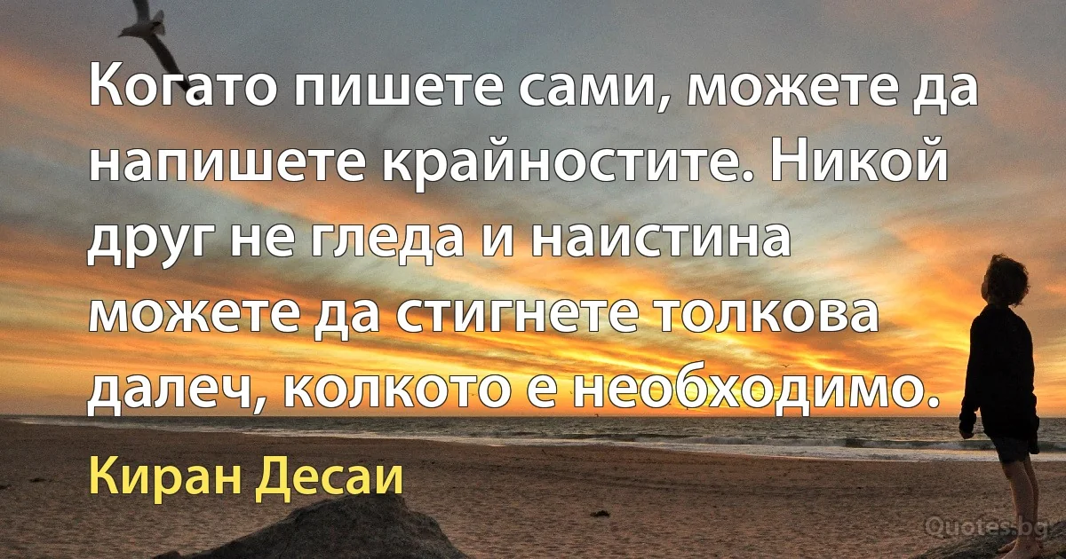 Когато пишете сами, можете да напишете крайностите. Никой друг не гледа и наистина можете да стигнете толкова далеч, колкото е необходимо. (Киран Десаи)