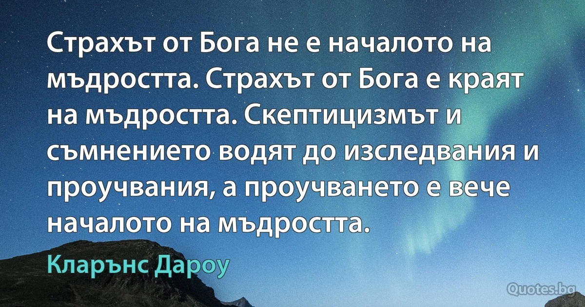 Страхът от Бога не е началото на мъдростта. Страхът от Бога е краят на мъдростта. Скептицизмът и съмнението водят до изследвания и проучвания, а проучването е вече началото на мъдростта. (Кларънс Дароу)