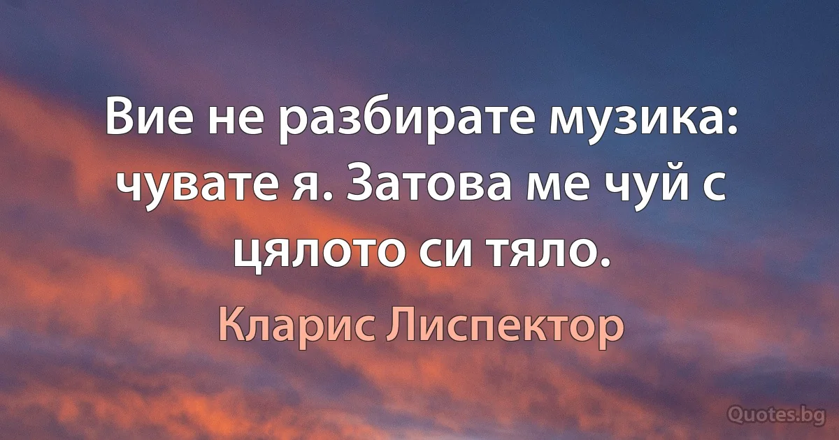 Вие не разбирате музика: чувате я. Затова ме чуй с цялото си тяло. (Кларис Лиспектор)