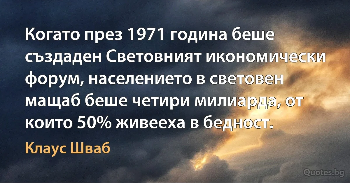 Когато през 1971 година беше създаден Световният икономически форум, населението в световен мащаб беше четири милиарда, от които 50% живееха в бедност. (Клаус Шваб)