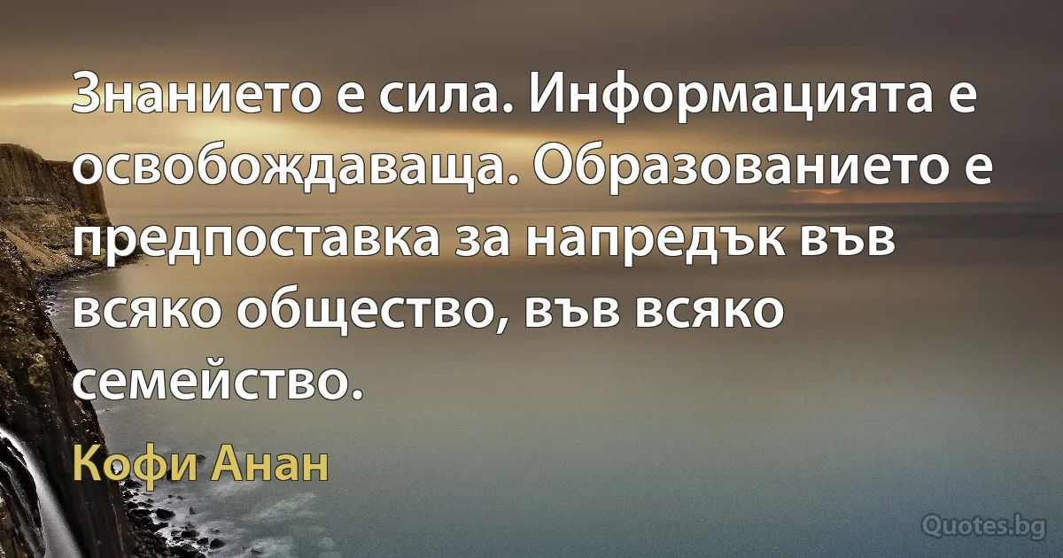 Знанието е сила. Информацията е освобождаваща. Образованието е предпоставка за напредък във всяко общество, във всяко семейство. (Кофи Анан)