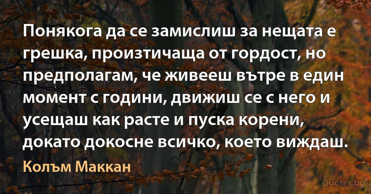 Понякога да се замислиш за нещата е грешка, произтичаща от гордост, но предполагам, че живееш вътре в един момент с години, движиш се с него и усещаш как расте и пуска корени, докато докосне всичко, което виждаш. (Колъм Маккан)