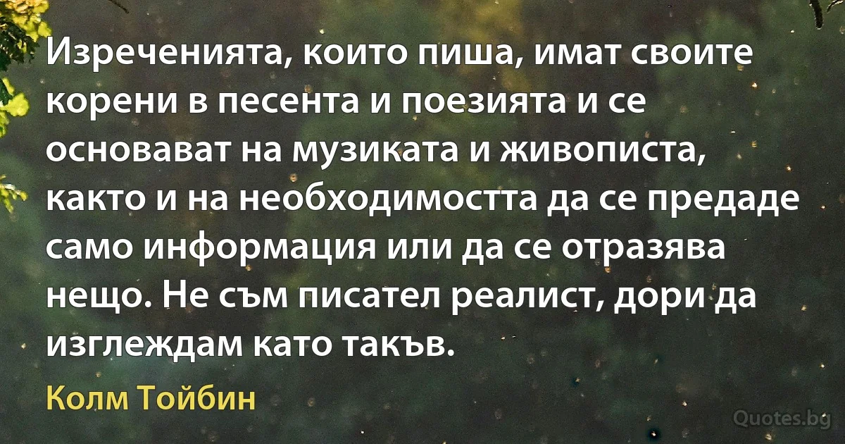 Изреченията, които пиша, имат своите корени в песента и поезията и се основават на музиката и живописта, както и на необходимостта да се предаде само информация или да се отразява нещо. Не съм писател реалист, дори да изглеждам като такъв. (Колм Тойбин)