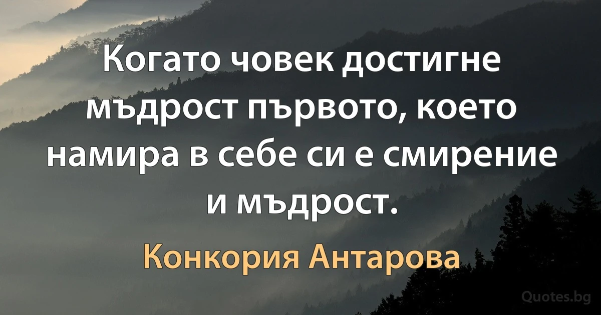 Когато човек достигне мъдрост първото, което намира в себе си е смирение и мъдрост. (Конкория Антарова)