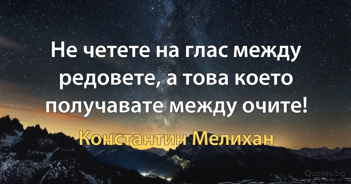 Не четете на глас между редовете, а това което получавате между очите! (Константин Мелихан)