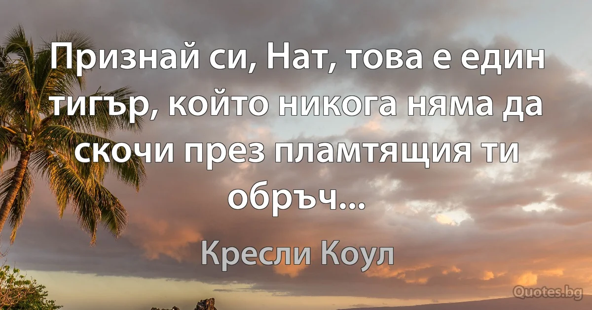 Признай си, Нат, това е един тигър, който никога няма да скочи през пламтящия ти обръч... (Кресли Коул)