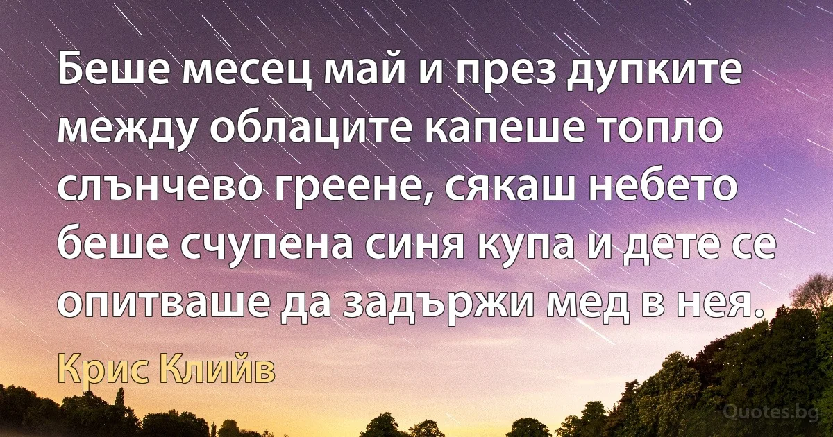 Беше месец май и през дупките между облаците капеше топло слънчево греене, сякаш небето беше счупена синя купа и дете се опитваше да задържи мед в нея. (Крис Клийв)