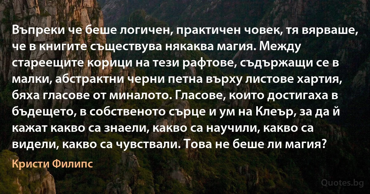 Въпреки че беше логичен, практичен човек, тя вярваше, че в книгите съществува някаква магия. Между стареещите корици на тези рафтове, съдържащи се в малки, абстрактни черни петна върху листове хартия, бяха гласове от миналото. Гласове, които достигаха в бъдещето, в собственото сърце и ум на Клеър, за да й кажат какво са знаели, какво са научили, какво са видели, какво са чувствали. Това не беше ли магия? (Кристи Филипс)