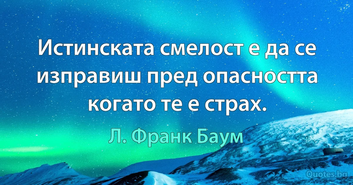 Истинската смелост е да се изправиш пред опасността когато те е страх. (Л. Франк Баум)