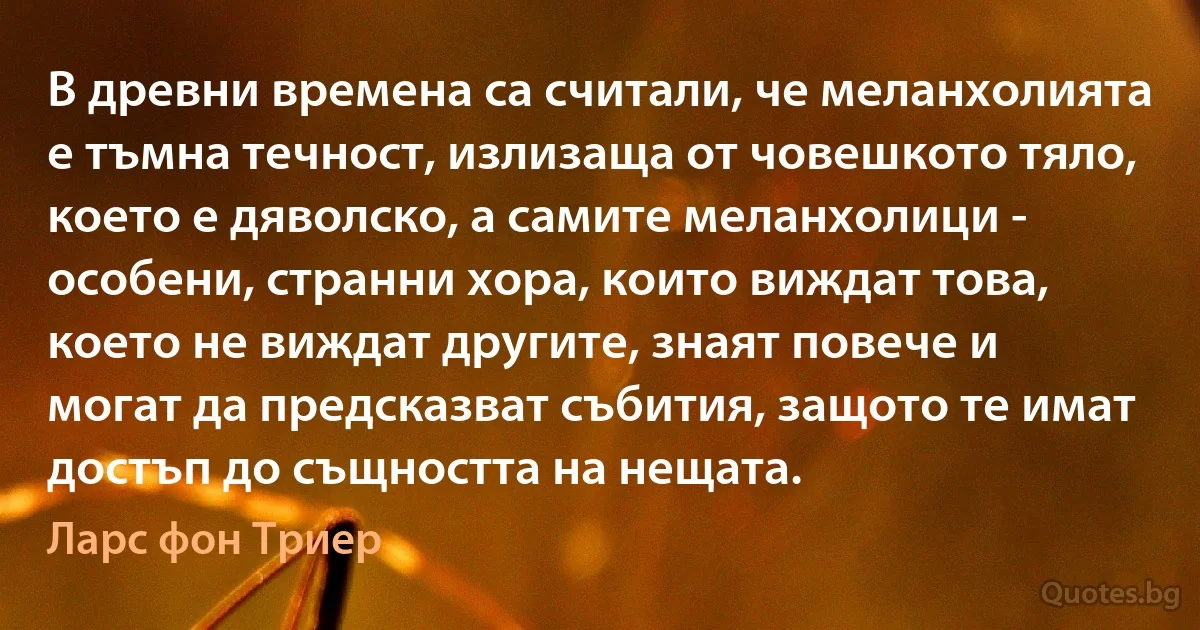 В древни времена са считали, че меланхолията е тъмна течност, излизаща от човешкото тяло, което е дяволско, а самите меланхолици - особени, странни хора, които виждат това, което не виждат другите, знаят повече и могат да предсказват събития, защото те имат достъп до същността на нещата. (Ларс фон Триер)