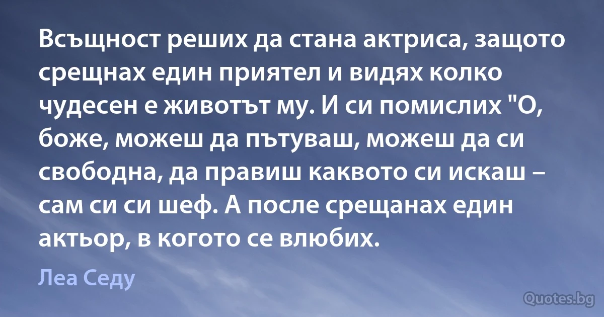 Всъщност реших да стана актриса, защото срещнах един приятел и видях колко чудесен е животът му. И си помислих "О, боже, можеш да пътуваш, можеш да си свободна, да правиш каквото си искаш – сам си си шеф. А после срещанах един актьор, в когото се влюбих. (Леа Седу)