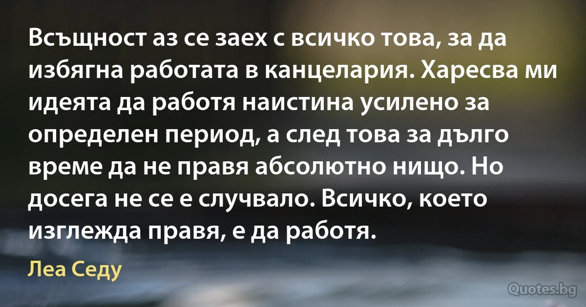 Всъщност аз се заех с всичко това, за да избягна работата в канцелария. Харесва ми идеята да работя наистина усилено за определен период, а след това за дълго време да не правя абсолютно нищо. Но досега не се е случвало. Всичко, което изглежда правя, е да работя. (Леа Седу)