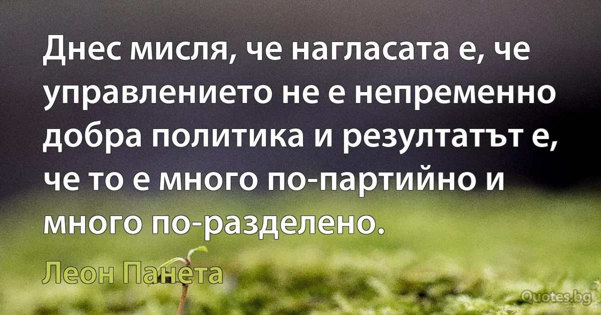 Днес мисля, че нагласата е, че управлението не е непременно добра политика и резултатът е, че то е много по-партийно и много по-разделено. (Леон Панета)