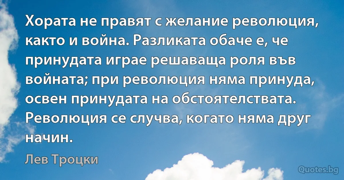 Хората не правят с желание революция, както и война. Разликата обаче е, че принудата играе решаваща роля във войната; при революция няма принуда, освен принудата на обстоятелствата. Революция се случва, когато няма друг начин. (Лев Троцки)