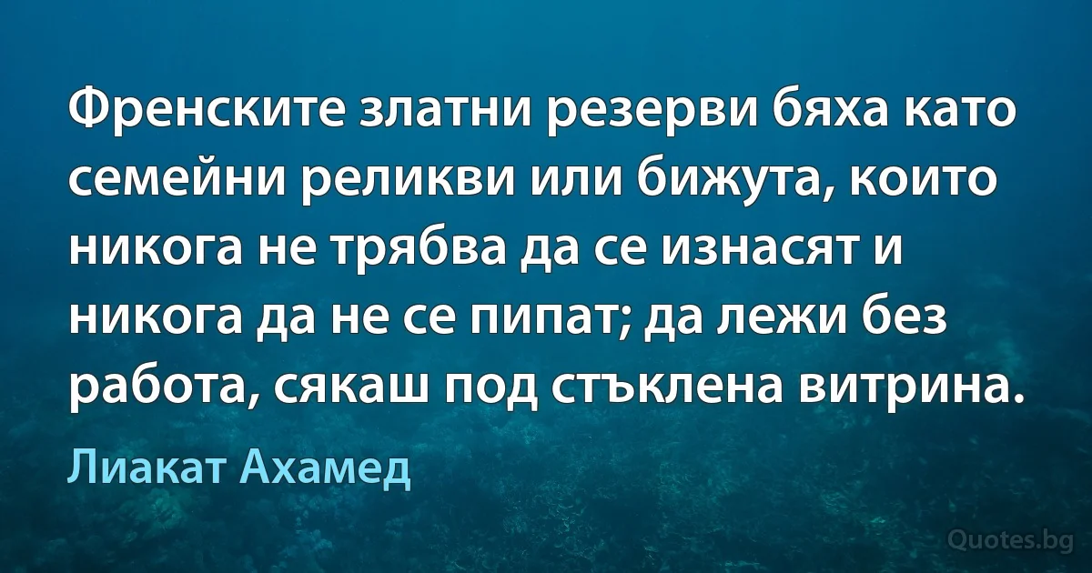 Френските златни резерви бяха като семейни реликви или бижута, които никога не трябва да се изнасят и никога да не се пипат; да лежи без работа, сякаш под стъклена витрина. (Лиакат Ахамед)