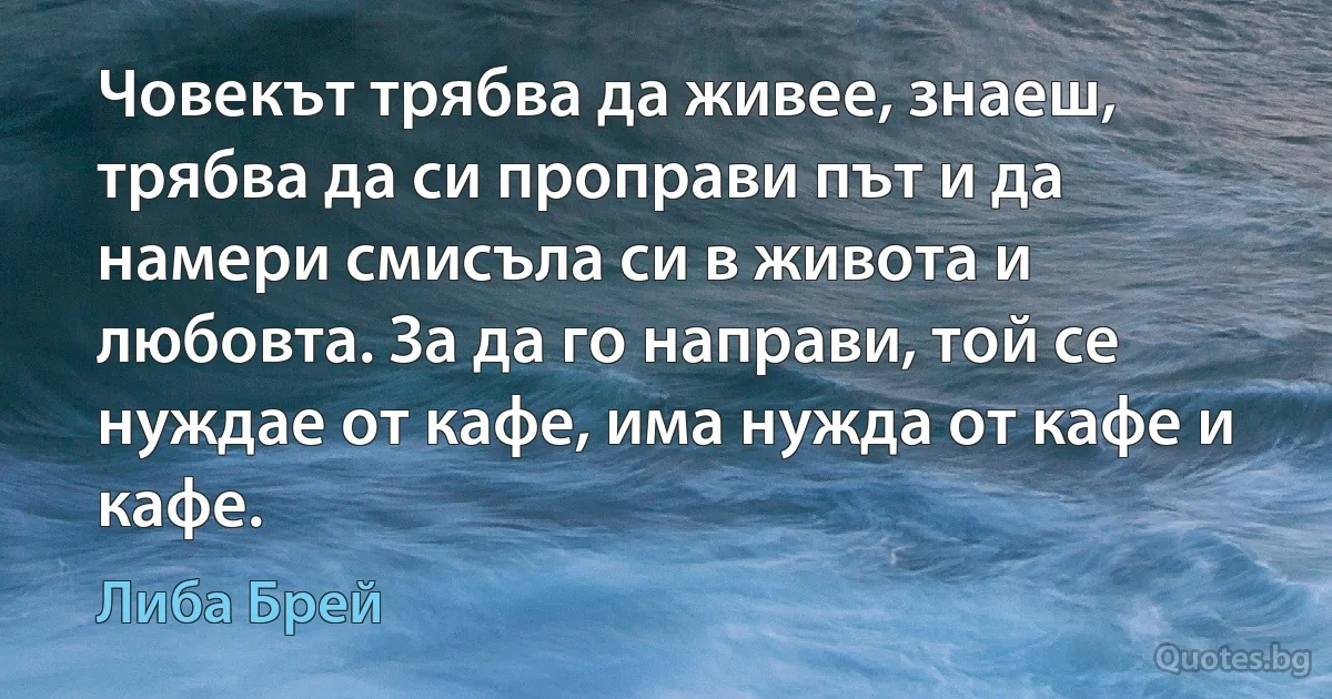 Човекът трябва да живее, знаеш, трябва да си проправи път и да намери смисъла си в живота и любовта. За да го направи, той се нуждае от кафе, има нужда от кафе и кафе. (Либа Брей)