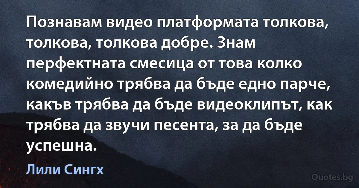 Познавам видео платформата толкова, толкова, толкова добре. Знам перфектната смесица от това колко комедийно трябва да бъде едно парче, какъв трябва да бъде видеоклипът, как трябва да звучи песента, за да бъде успешна. (Лили Сингх)