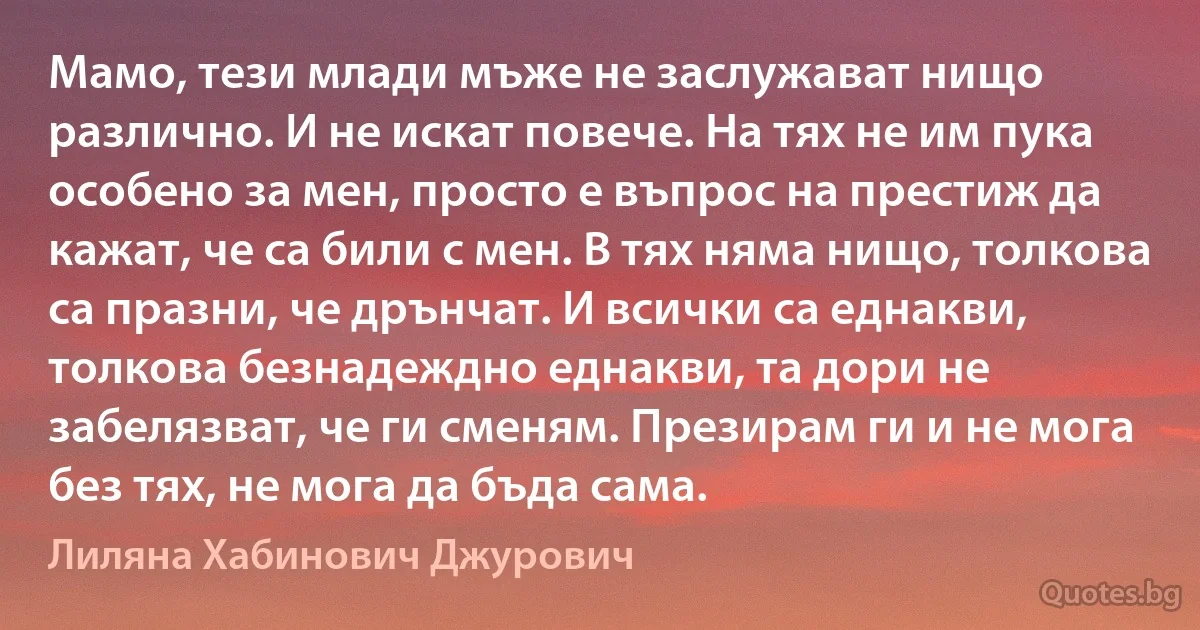 Мамо, тези млади мъже не заслужават нищо различно. И не искат повече. На тях не им пука особено за мен, просто е въпрос на престиж да кажат, че са били с мен. В тях няма нищо, толкова са празни, че дрънчат. И всички са еднакви, толкова безнадеждно еднакви, та дори не забелязват, че ги сменям. Презирам ги и не мога без тях, не мога да бъда сама. (Лиляна Хабинович Джурович)