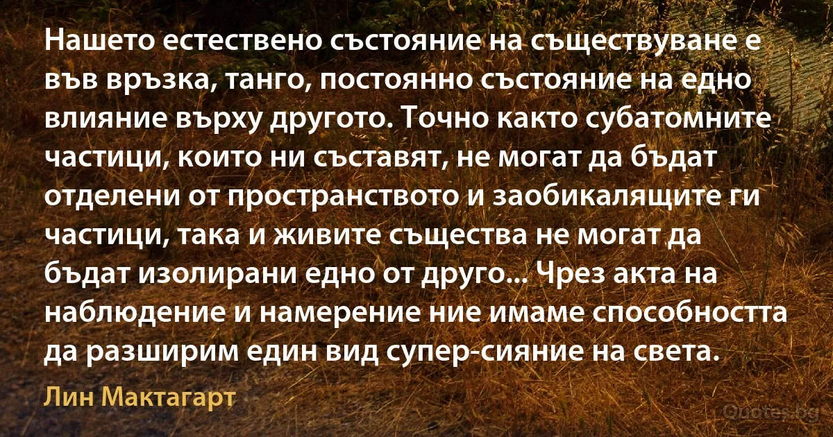 Нашето естествено състояние на съществуване е във връзка, танго, постоянно състояние на едно влияние върху другото. Точно както субатомните частици, които ни съставят, не могат да бъдат отделени от пространството и заобикалящите ги частици, така и живите същества не могат да бъдат изолирани едно от друго... Чрез акта на наблюдение и намерение ние имаме способността да разширим един вид супер-сияние на света. (Лин Мактагарт)