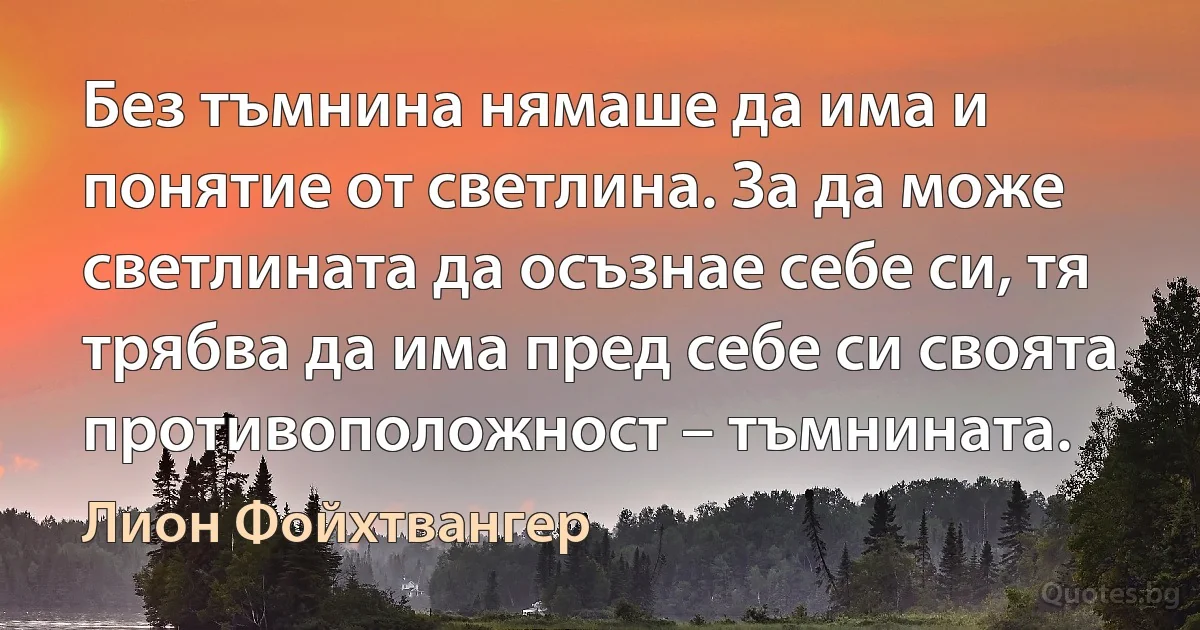 Без тъмнина нямаше да има и понятие от светлина. За да може светлината да осъзнае себе си, тя трябва да има пред себе си своята противоположност – тъмнината. (Лион Фойхтвангер)