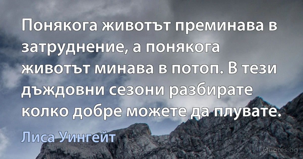 Понякога животът преминава в затруднение, а понякога животът минава в потоп. В тези дъждовни сезони разбирате колко добре можете да плувате. (Лиса Уингейт)