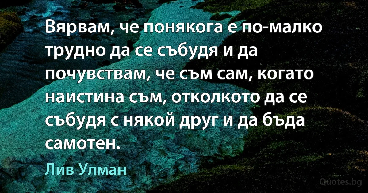 Вярвам, че понякога е по-малко трудно да се събудя и да почувствам, че съм сам, когато наистина съм, отколкото да се събудя с някой друг и да бъда самотен. (Лив Улман)