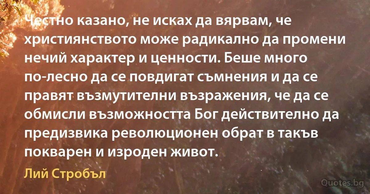 Честно казано, не исках да вярвам, че християнството може радикално да промени нечий характер и ценности. Беше много по-лесно да се повдигат съмнения и да се правят възмутителни възражения, че да се обмисли възможността Бог действително да предизвика революционен обрат в такъв покварен и изроден живот. (Лий Стробъл)