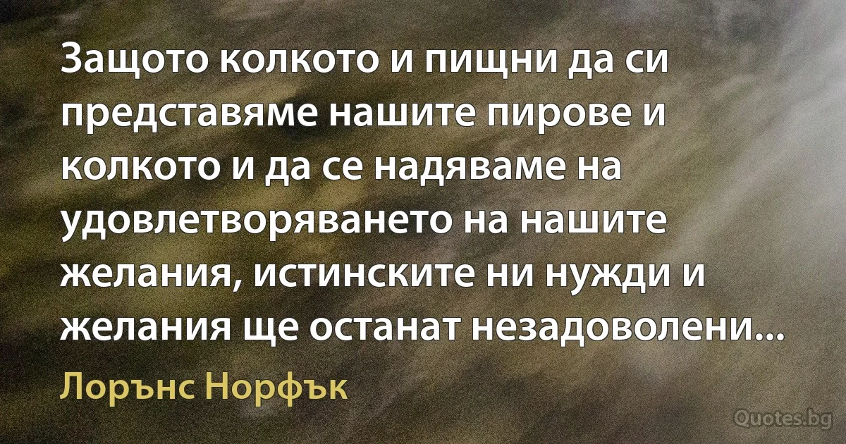 Защото колкото и пищни да си представяме нашите пирове и колкото и да се надяваме на удовлетворяването на нашите желания, истинските ни нужди и желания ще останат незадоволени... (Лорънс Норфък)