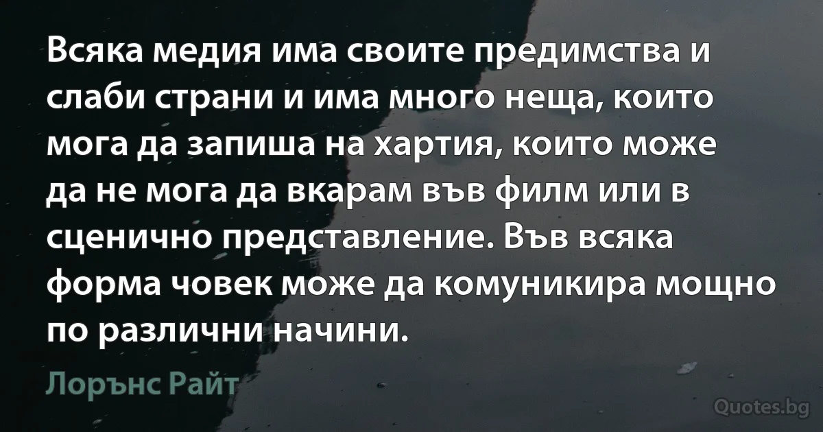 Всяка медия има своите предимства и слаби страни и има много неща, които мога да запиша на хартия, които може да не мога да вкарам във филм или в сценично представление. Във всяка форма човек може да комуникира мощно по различни начини. (Лорънс Райт)