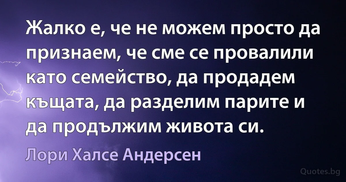 Жалко е, че не можем просто да признаем, че сме се провалили като семейство, да продадем къщата, да разделим парите и да продължим живота си. (Лори Халсе Андерсен)