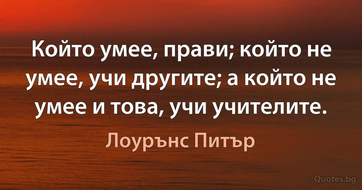 Който умее, прави; който не умее, учи другите; а който не умее и това, учи учителите. (Лоурънс Питър)