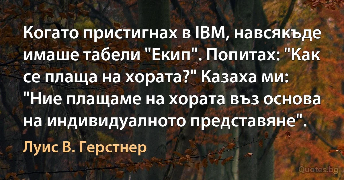 Когато пристигнах в IBM, навсякъде имаше табели "Екип". Попитах: "Как се плаща на хората?" Казаха ми: "Ние плащаме на хората въз основа на индивидуалното представяне". (Луис В. Герстнер)